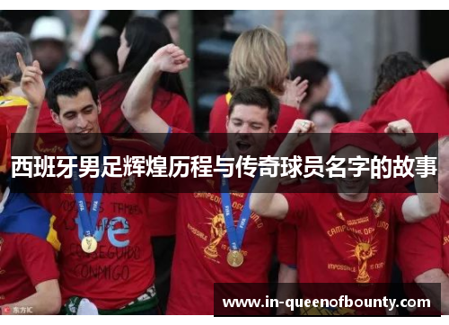 西班牙男足辉煌历程与传奇球员名字的故事 西班牙男足辉煌历程与传奇球员名字的故事