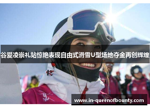 谷爱凌崇礼站惊艳表现自由式滑雪U型场地夺金再创辉煌 谷爱凌崇礼站惊艳表现自由式滑雪U型场地夺金再创辉煌
