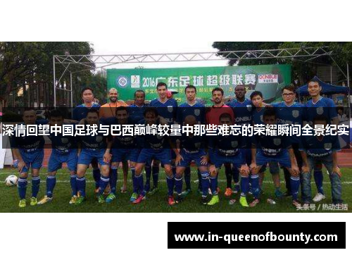 深情回望中国足球与巴西巅峰较量中那些难忘的荣耀瞬间全景纪实