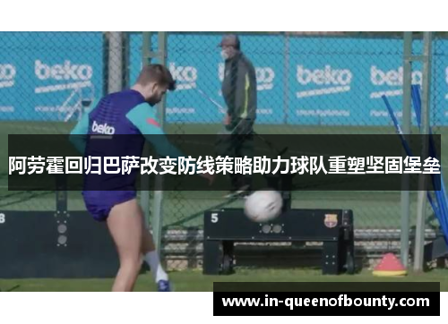 阿劳霍回归巴萨改变防线策略助力球队重塑坚固堡垒