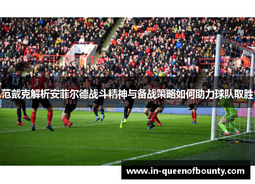 范戴克解析安菲尔德战斗精神与备战策略如何助力球队取胜 范戴克解析安菲尔德战斗精神与备战策略如何助力球队取胜