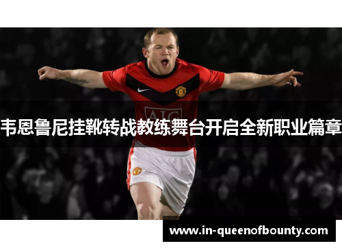 韦恩鲁尼挂靴转战教练舞台开启全新职业篇章